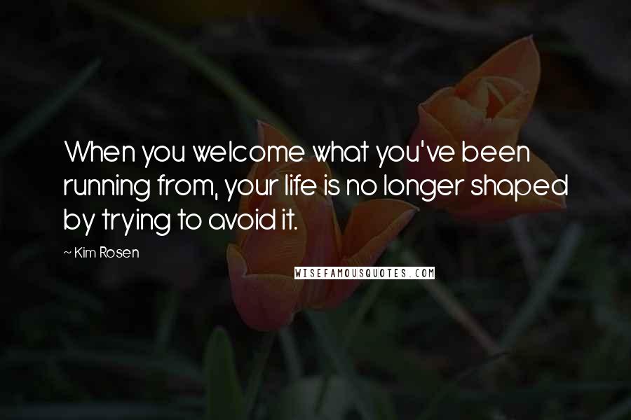 Kim Rosen Quotes: When you welcome what you've been running from, your life is no longer shaped by trying to avoid it.