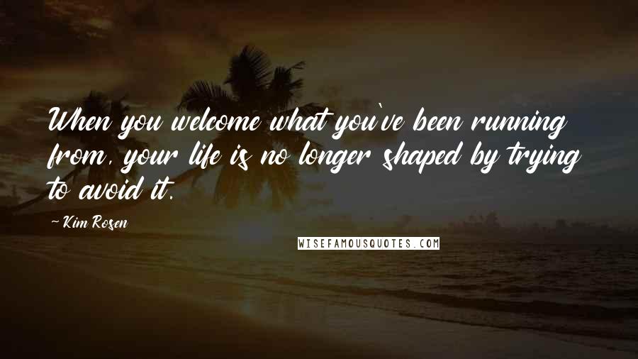 Kim Rosen Quotes: When you welcome what you've been running from, your life is no longer shaped by trying to avoid it.