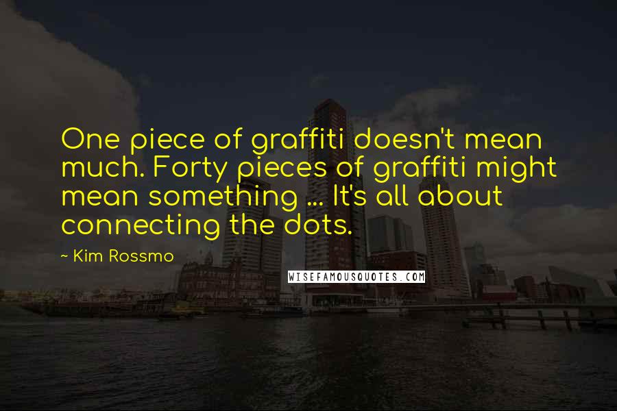 Kim Rossmo Quotes: One piece of graffiti doesn't mean much. Forty pieces of graffiti might mean something ... It's all about connecting the dots.