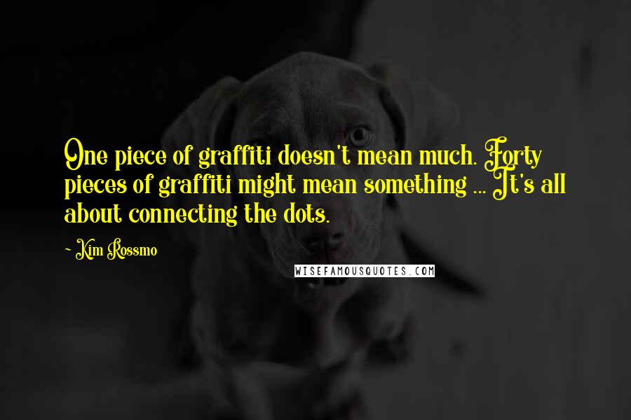 Kim Rossmo Quotes: One piece of graffiti doesn't mean much. Forty pieces of graffiti might mean something ... It's all about connecting the dots.