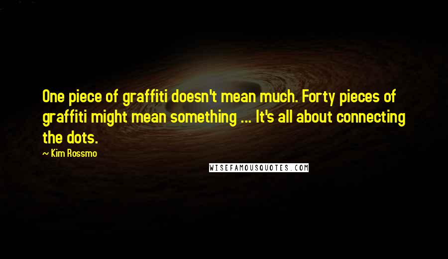 Kim Rossmo Quotes: One piece of graffiti doesn't mean much. Forty pieces of graffiti might mean something ... It's all about connecting the dots.