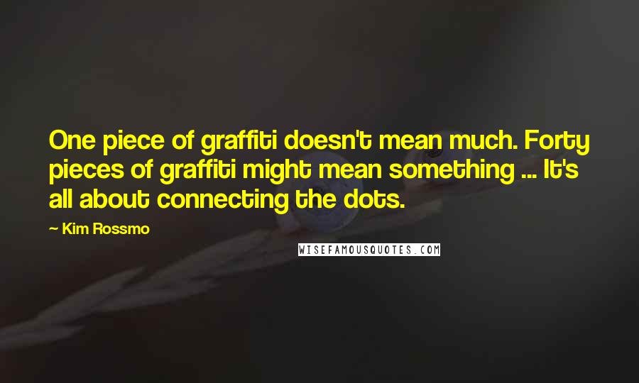 Kim Rossmo Quotes: One piece of graffiti doesn't mean much. Forty pieces of graffiti might mean something ... It's all about connecting the dots.