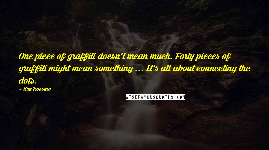 Kim Rossmo Quotes: One piece of graffiti doesn't mean much. Forty pieces of graffiti might mean something ... It's all about connecting the dots.