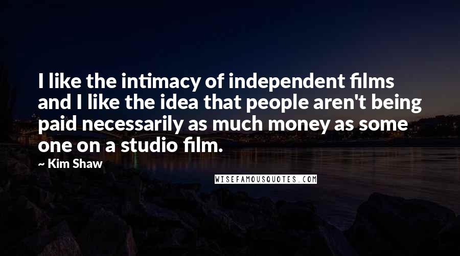 Kim Shaw Quotes: I like the intimacy of independent films and I like the idea that people aren't being paid necessarily as much money as some one on a studio film.