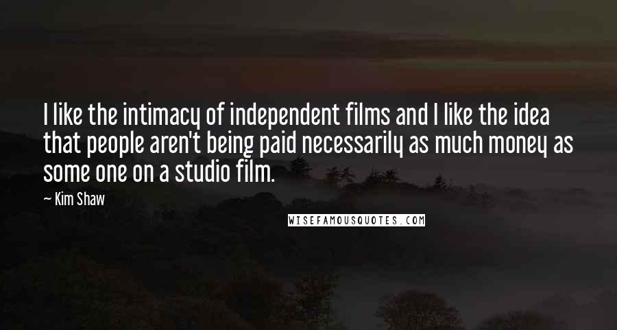 Kim Shaw Quotes: I like the intimacy of independent films and I like the idea that people aren't being paid necessarily as much money as some one on a studio film.