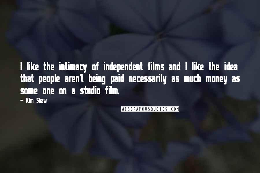 Kim Shaw Quotes: I like the intimacy of independent films and I like the idea that people aren't being paid necessarily as much money as some one on a studio film.