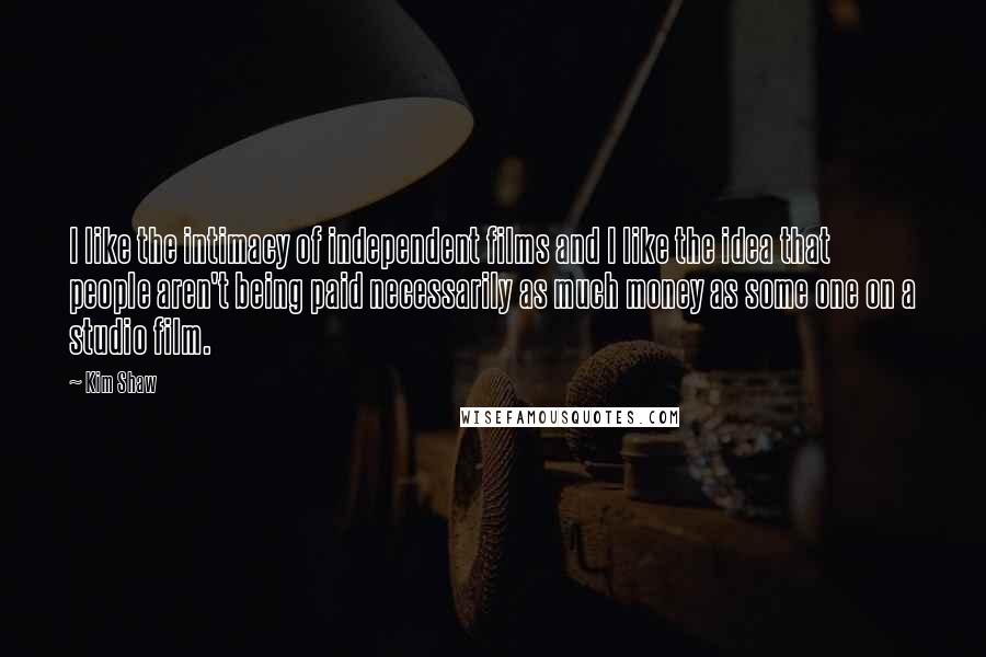 Kim Shaw Quotes: I like the intimacy of independent films and I like the idea that people aren't being paid necessarily as much money as some one on a studio film.