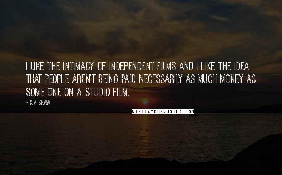 Kim Shaw Quotes: I like the intimacy of independent films and I like the idea that people aren't being paid necessarily as much money as some one on a studio film.