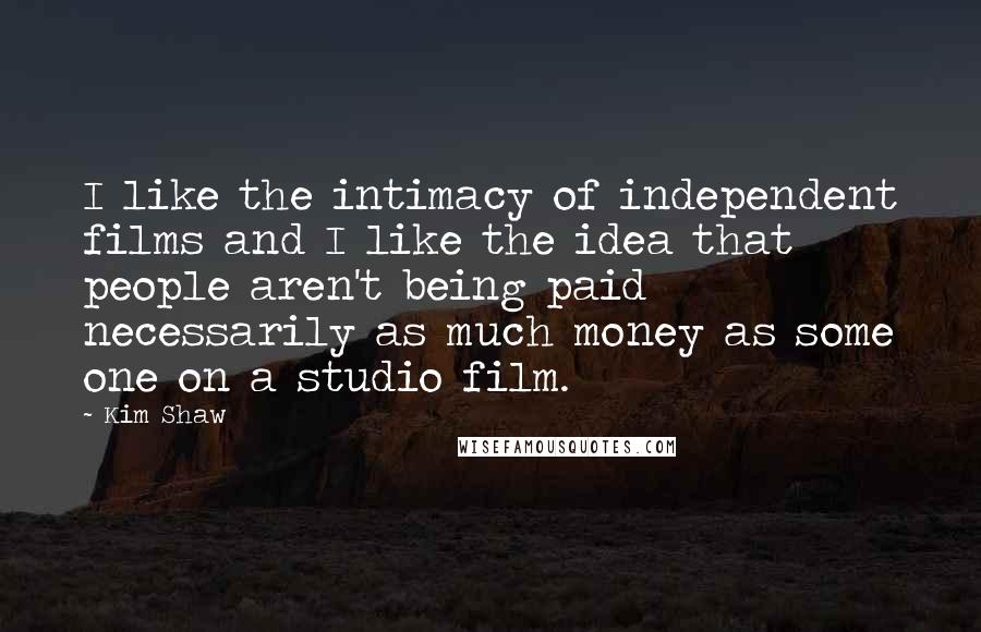 Kim Shaw Quotes: I like the intimacy of independent films and I like the idea that people aren't being paid necessarily as much money as some one on a studio film.