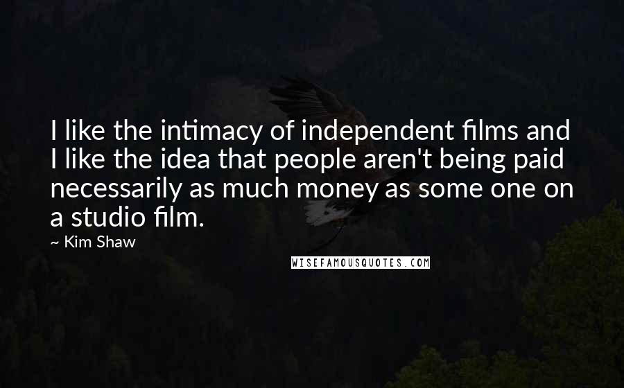 Kim Shaw Quotes: I like the intimacy of independent films and I like the idea that people aren't being paid necessarily as much money as some one on a studio film.