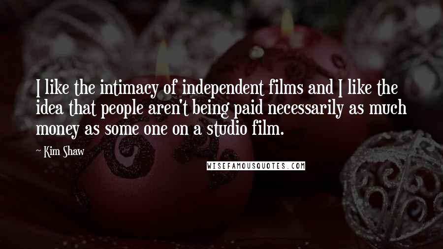 Kim Shaw Quotes: I like the intimacy of independent films and I like the idea that people aren't being paid necessarily as much money as some one on a studio film.