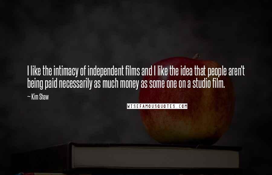 Kim Shaw Quotes: I like the intimacy of independent films and I like the idea that people aren't being paid necessarily as much money as some one on a studio film.