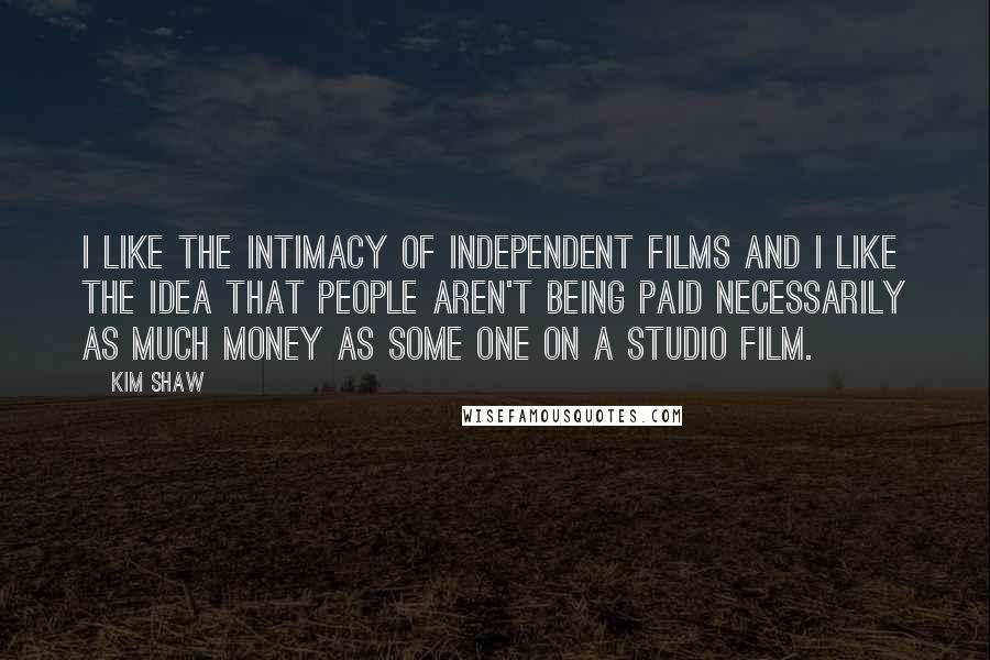 Kim Shaw Quotes: I like the intimacy of independent films and I like the idea that people aren't being paid necessarily as much money as some one on a studio film.