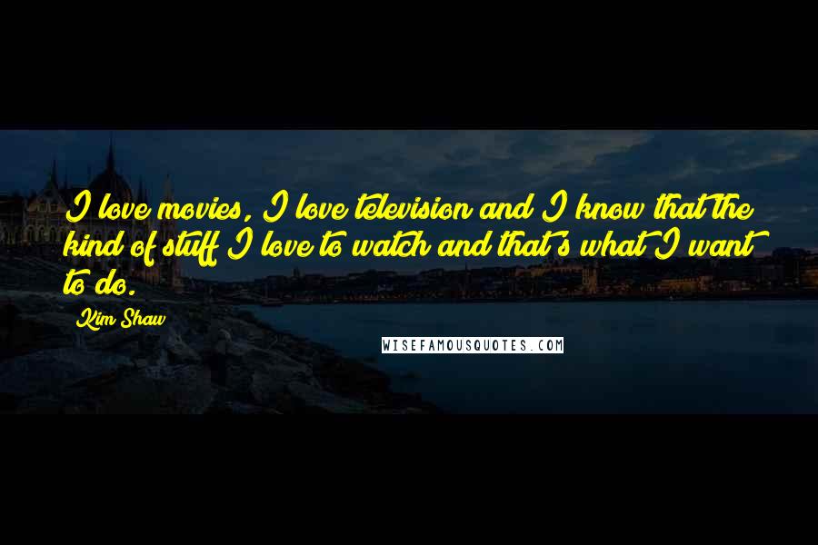 Kim Shaw Quotes: I love movies, I love television and I know that the kind of stuff I love to watch and that's what I want to do.