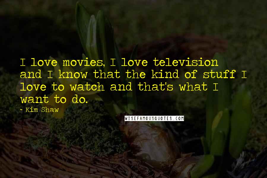 Kim Shaw Quotes: I love movies, I love television and I know that the kind of stuff I love to watch and that's what I want to do.