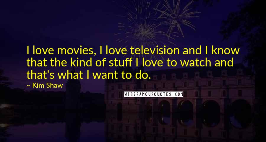 Kim Shaw Quotes: I love movies, I love television and I know that the kind of stuff I love to watch and that's what I want to do.