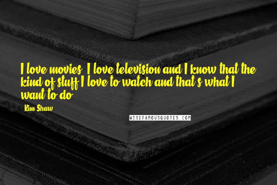 Kim Shaw Quotes: I love movies, I love television and I know that the kind of stuff I love to watch and that's what I want to do.