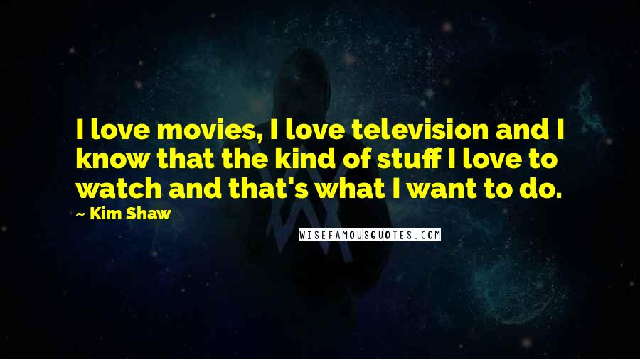 Kim Shaw Quotes: I love movies, I love television and I know that the kind of stuff I love to watch and that's what I want to do.