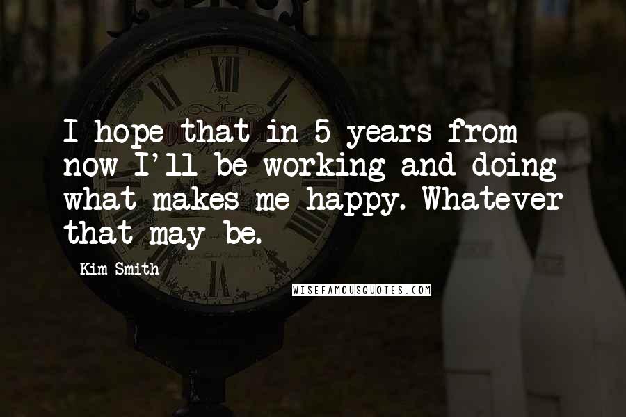 Kim Smith Quotes: I hope that in 5 years from now I'll be working and doing what makes me happy. Whatever that may be.