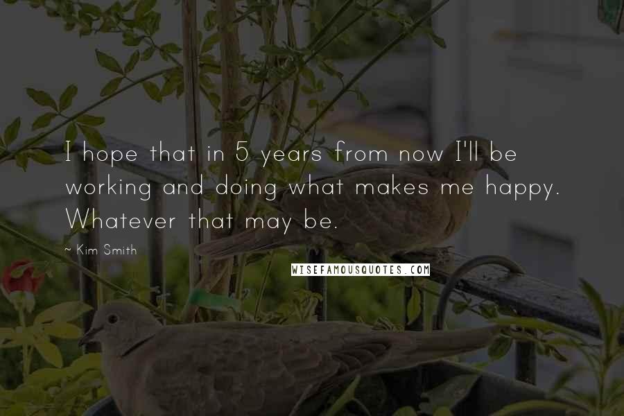 Kim Smith Quotes: I hope that in 5 years from now I'll be working and doing what makes me happy. Whatever that may be.