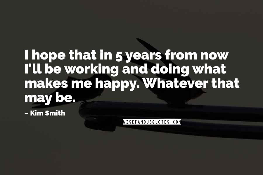 Kim Smith Quotes: I hope that in 5 years from now I'll be working and doing what makes me happy. Whatever that may be.