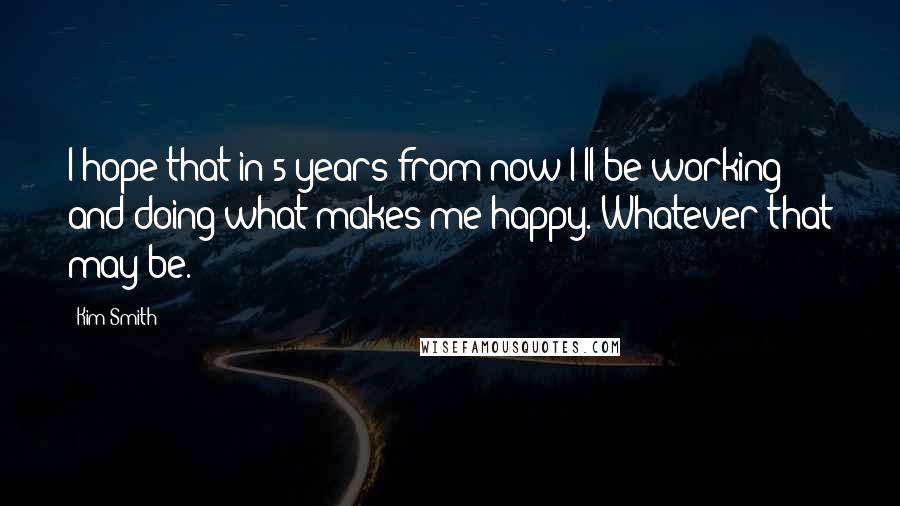 Kim Smith Quotes: I hope that in 5 years from now I'll be working and doing what makes me happy. Whatever that may be.