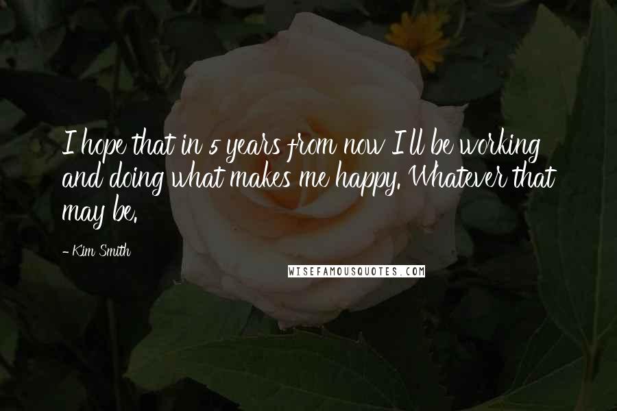 Kim Smith Quotes: I hope that in 5 years from now I'll be working and doing what makes me happy. Whatever that may be.