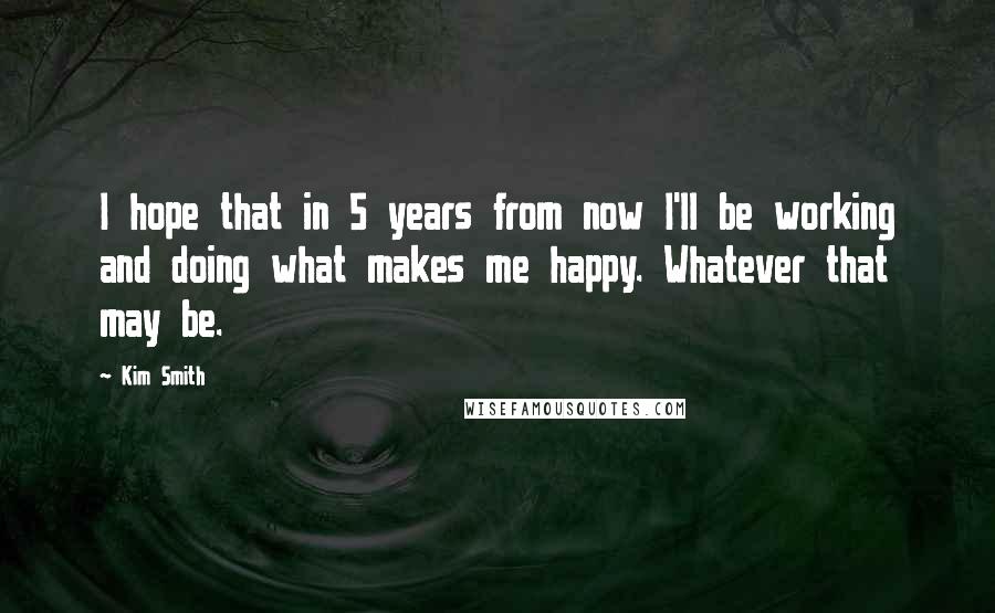 Kim Smith Quotes: I hope that in 5 years from now I'll be working and doing what makes me happy. Whatever that may be.