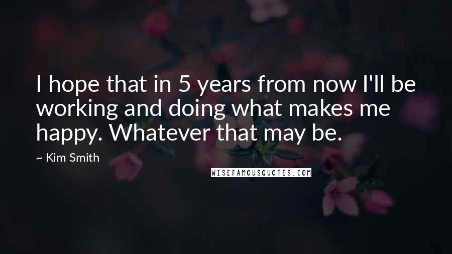 Kim Smith Quotes: I hope that in 5 years from now I'll be working and doing what makes me happy. Whatever that may be.