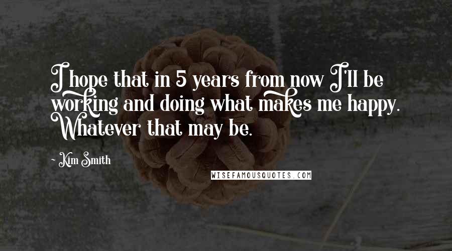 Kim Smith Quotes: I hope that in 5 years from now I'll be working and doing what makes me happy. Whatever that may be.