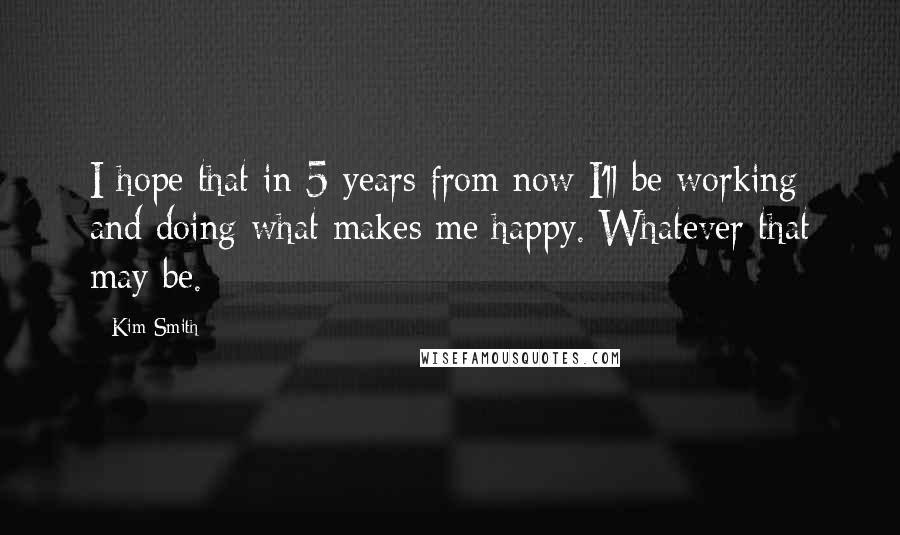 Kim Smith Quotes: I hope that in 5 years from now I'll be working and doing what makes me happy. Whatever that may be.