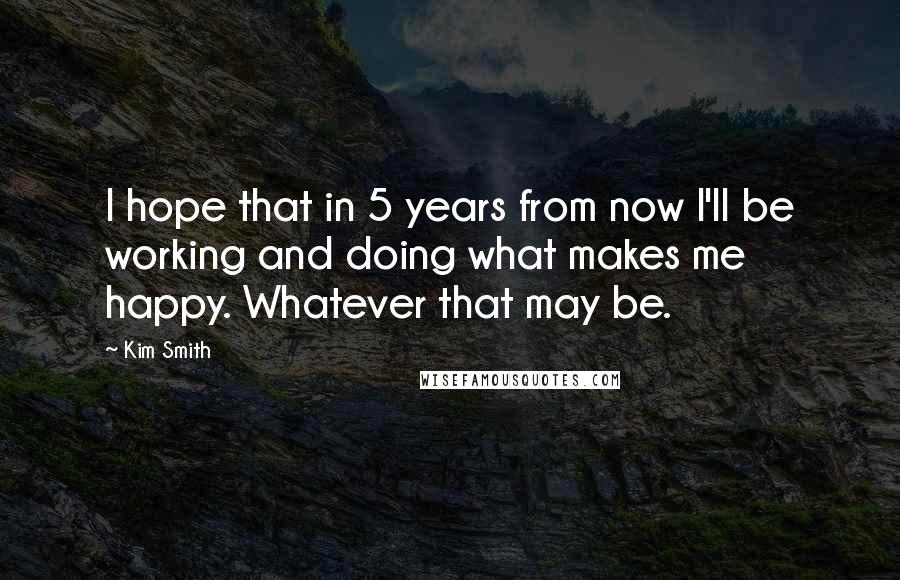 Kim Smith Quotes: I hope that in 5 years from now I'll be working and doing what makes me happy. Whatever that may be.