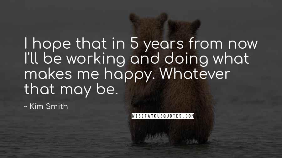 Kim Smith Quotes: I hope that in 5 years from now I'll be working and doing what makes me happy. Whatever that may be.