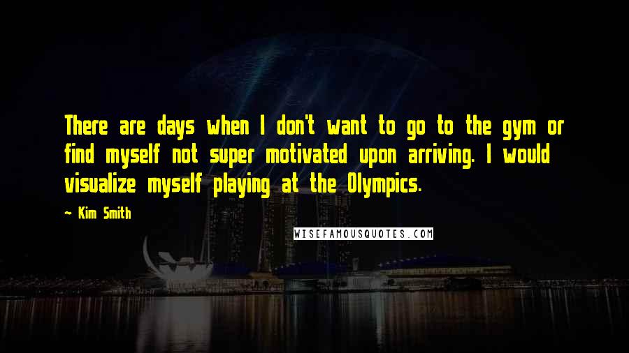 Kim Smith Quotes: There are days when I don't want to go to the gym or find myself not super motivated upon arriving. I would visualize myself playing at the Olympics.