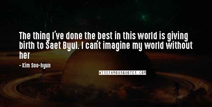 Kim Soo-hyun Quotes: The thing I've done the best in this world is giving birth to Saet Byul. I can't imagine my world without her