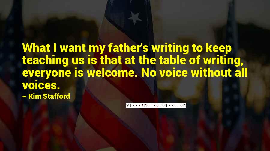 Kim Stafford Quotes: What I want my father's writing to keep teaching us is that at the table of writing, everyone is welcome. No voice without all voices.