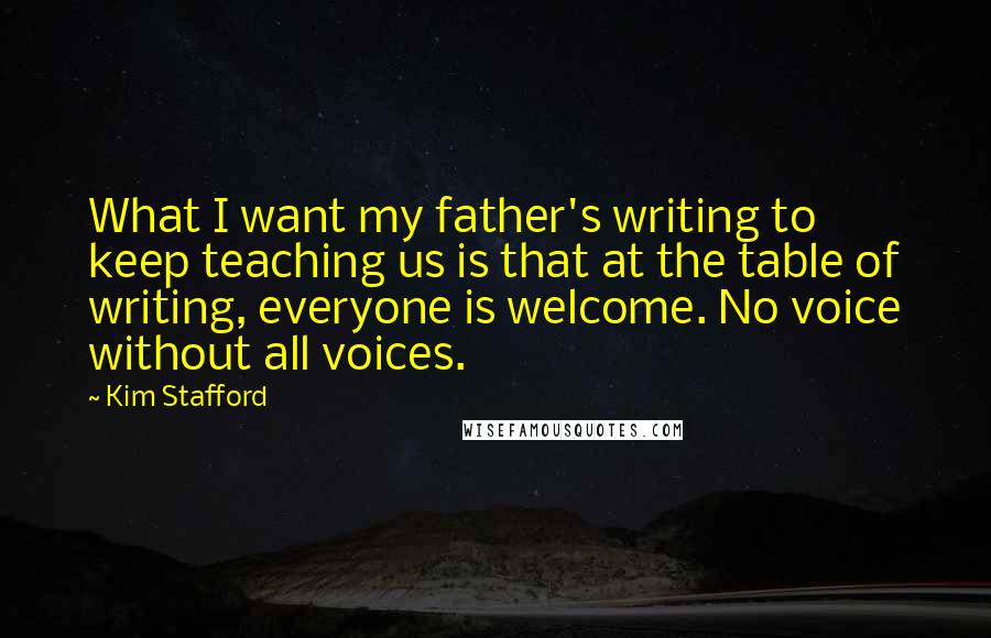 Kim Stafford Quotes: What I want my father's writing to keep teaching us is that at the table of writing, everyone is welcome. No voice without all voices.