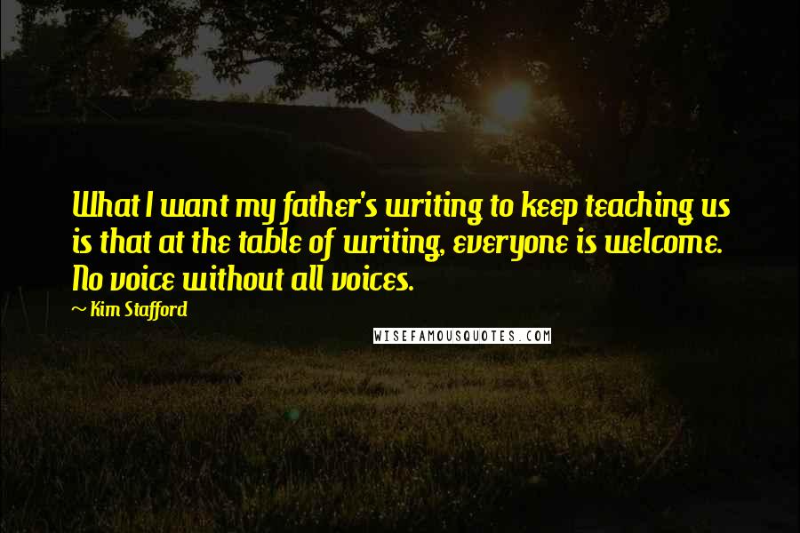 Kim Stafford Quotes: What I want my father's writing to keep teaching us is that at the table of writing, everyone is welcome. No voice without all voices.