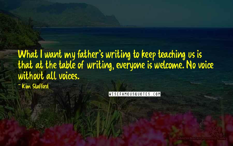 Kim Stafford Quotes: What I want my father's writing to keep teaching us is that at the table of writing, everyone is welcome. No voice without all voices.