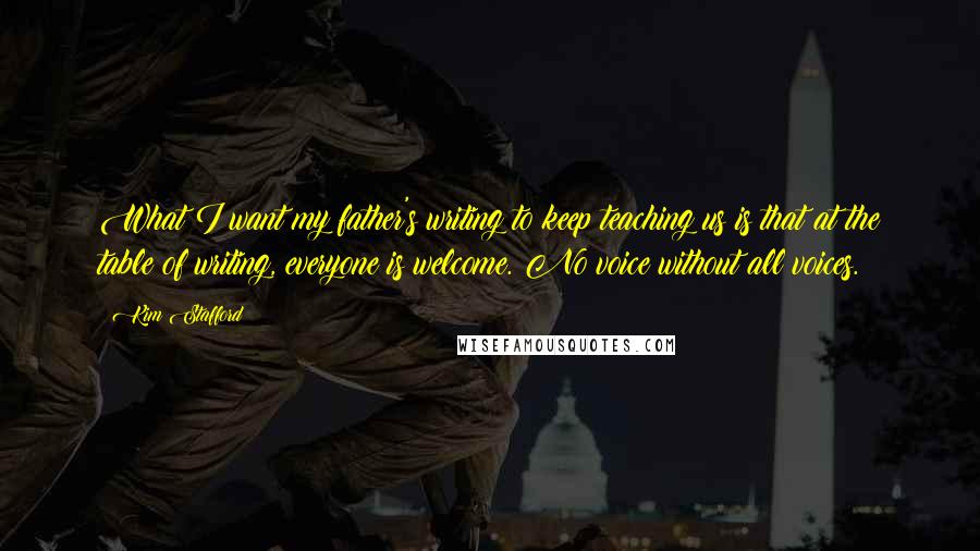 Kim Stafford Quotes: What I want my father's writing to keep teaching us is that at the table of writing, everyone is welcome. No voice without all voices.