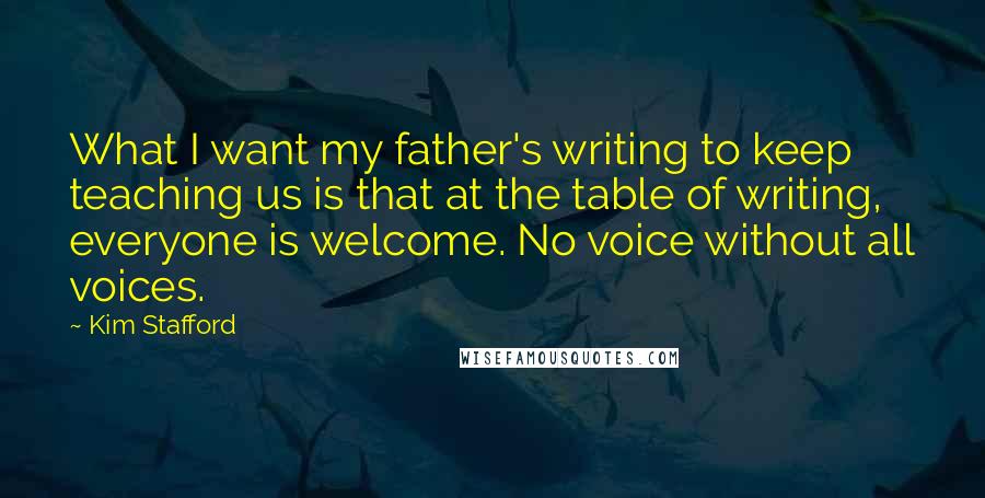 Kim Stafford Quotes: What I want my father's writing to keep teaching us is that at the table of writing, everyone is welcome. No voice without all voices.