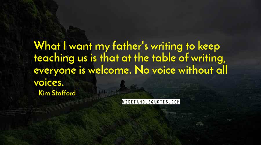 Kim Stafford Quotes: What I want my father's writing to keep teaching us is that at the table of writing, everyone is welcome. No voice without all voices.