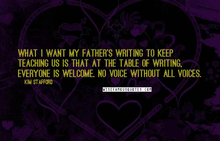 Kim Stafford Quotes: What I want my father's writing to keep teaching us is that at the table of writing, everyone is welcome. No voice without all voices.