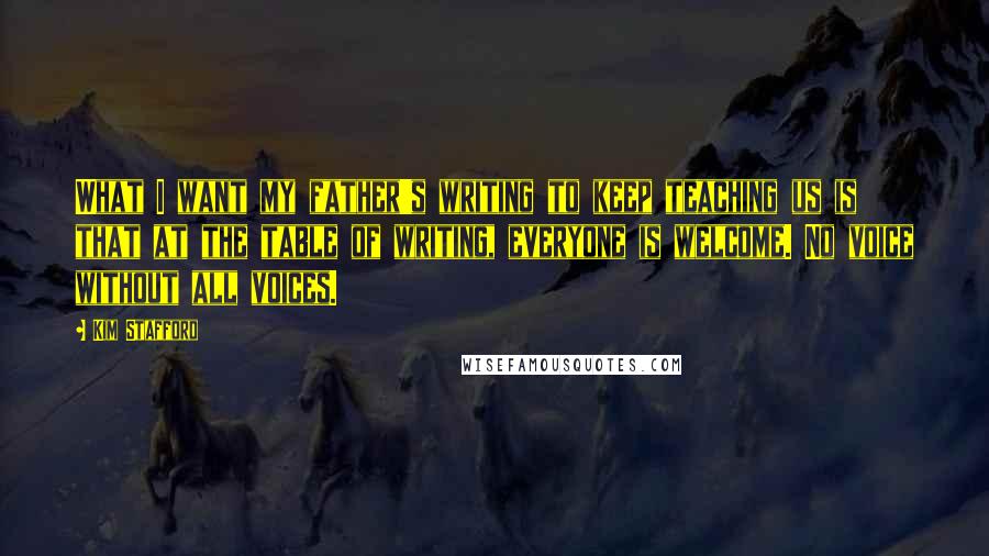 Kim Stafford Quotes: What I want my father's writing to keep teaching us is that at the table of writing, everyone is welcome. No voice without all voices.