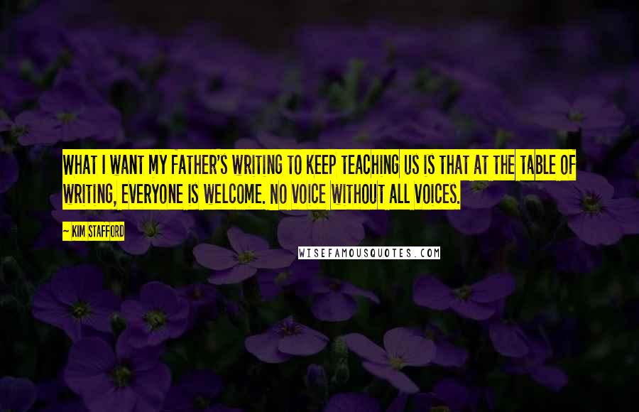 Kim Stafford Quotes: What I want my father's writing to keep teaching us is that at the table of writing, everyone is welcome. No voice without all voices.