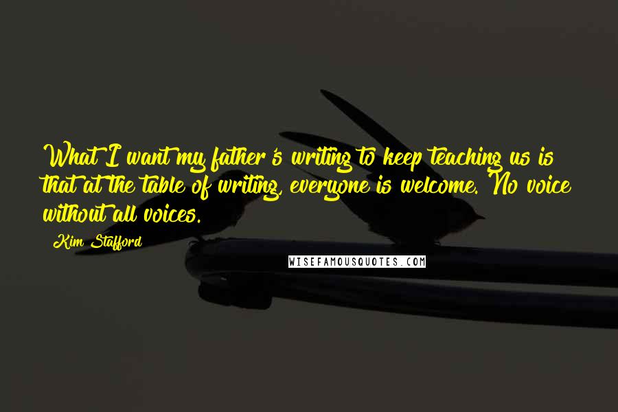 Kim Stafford Quotes: What I want my father's writing to keep teaching us is that at the table of writing, everyone is welcome. No voice without all voices.