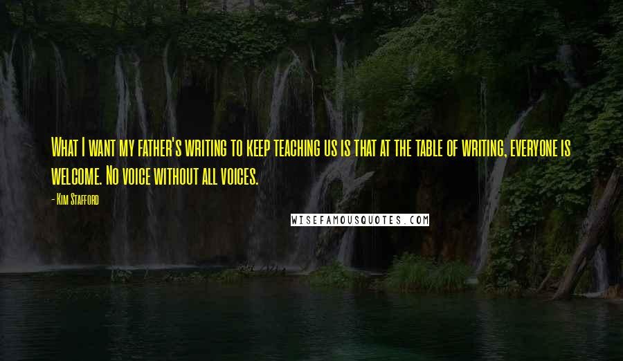 Kim Stafford Quotes: What I want my father's writing to keep teaching us is that at the table of writing, everyone is welcome. No voice without all voices.