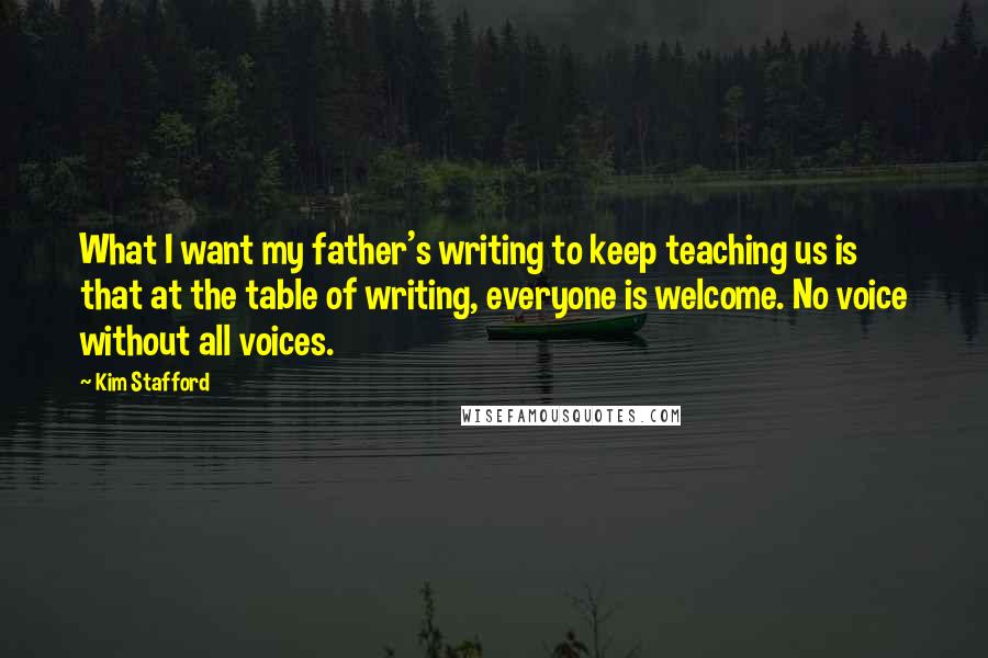 Kim Stafford Quotes: What I want my father's writing to keep teaching us is that at the table of writing, everyone is welcome. No voice without all voices.