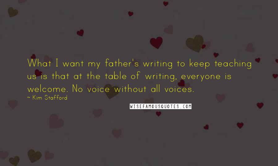 Kim Stafford Quotes: What I want my father's writing to keep teaching us is that at the table of writing, everyone is welcome. No voice without all voices.