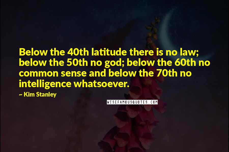Kim Stanley Quotes: Below the 40th latitude there is no law; below the 50th no god; below the 60th no common sense and below the 70th no intelligence whatsoever.